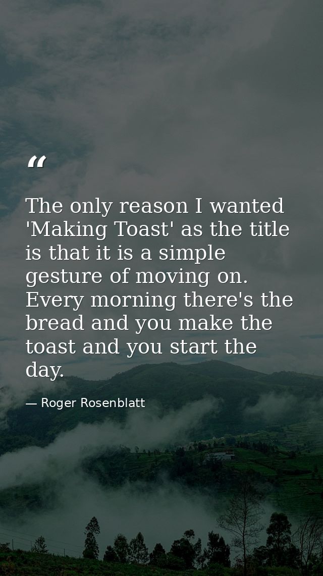 The only reason I wanted 'Making Toast' as the title is that it is a simple gesture of moving on. Every morning there's  — Roger Rosenblatt