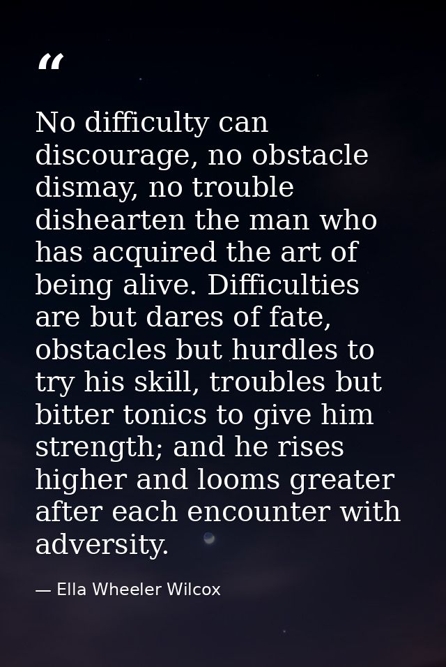 No difficulty can discourage, no obstacle dismay, no trouble dishearten the man who has acquired the art of being alive. — Ella Wheeler Wilcox