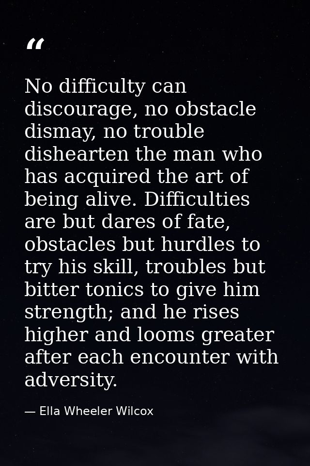 No difficulty can discourage, no obstacle dismay, no trouble dishearten the man who has acquired the art of being alive. — Ella Wheeler Wilcox