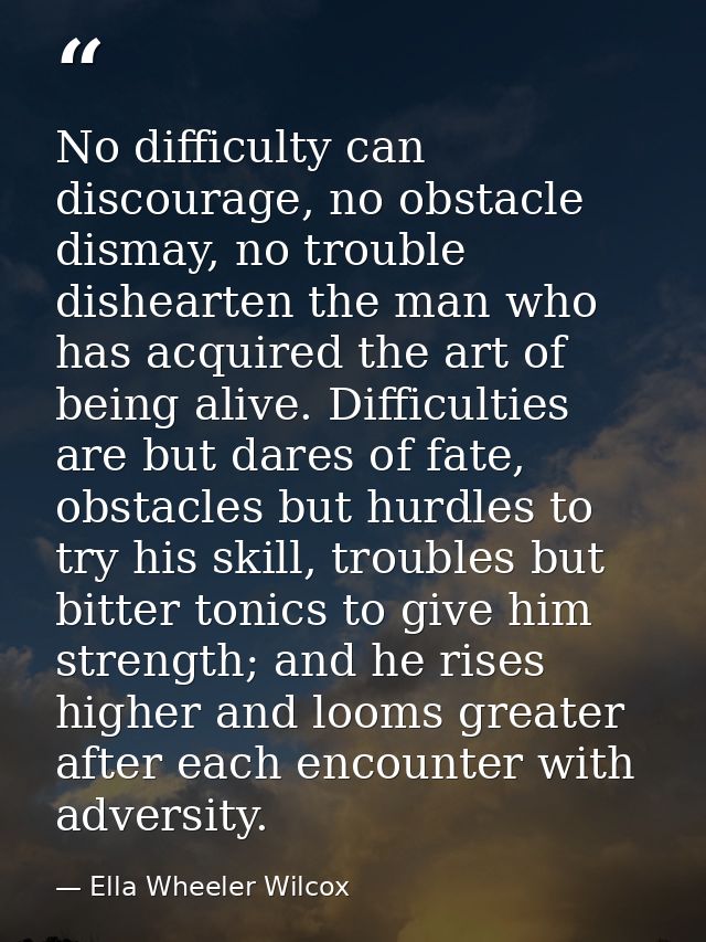 No difficulty can discourage, no obstacle dismay, no trouble dishearten the man who has acquired the art of being alive. — Ella Wheeler Wilcox