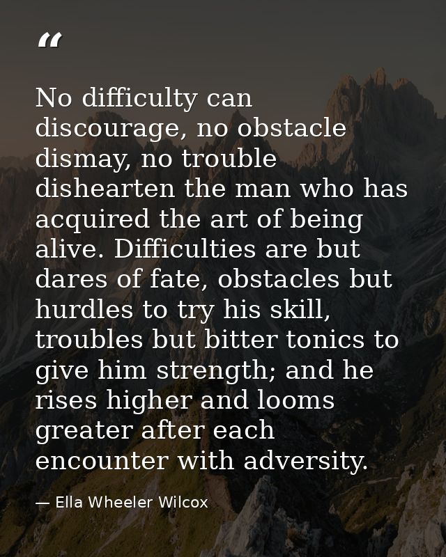 No difficulty can discourage, no obstacle dismay, no trouble dishearten the man who has acquired the art of being alive. — Ella Wheeler Wilcox