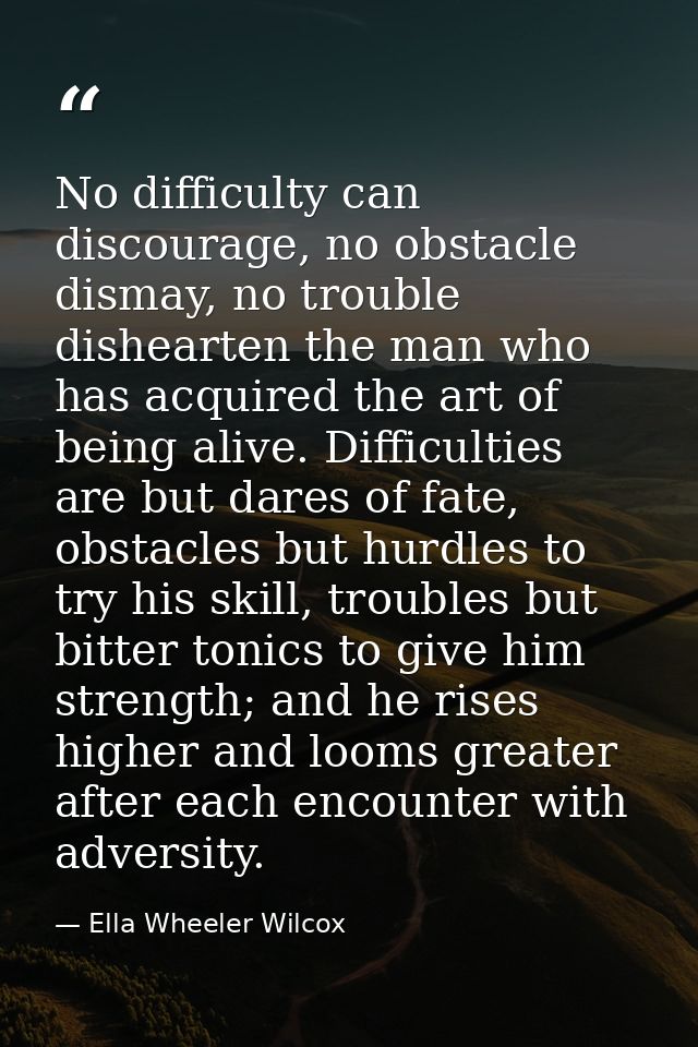 No difficulty can discourage, no obstacle dismay, no trouble dishearten the man who has acquired the art of being alive. — Ella Wheeler Wilcox