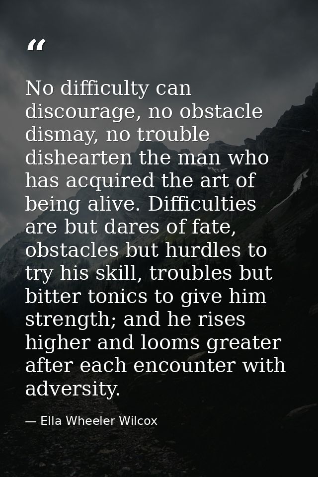 No difficulty can discourage, no obstacle dismay, no trouble dishearten the man who has acquired the art of being alive. — Ella Wheeler Wilcox
