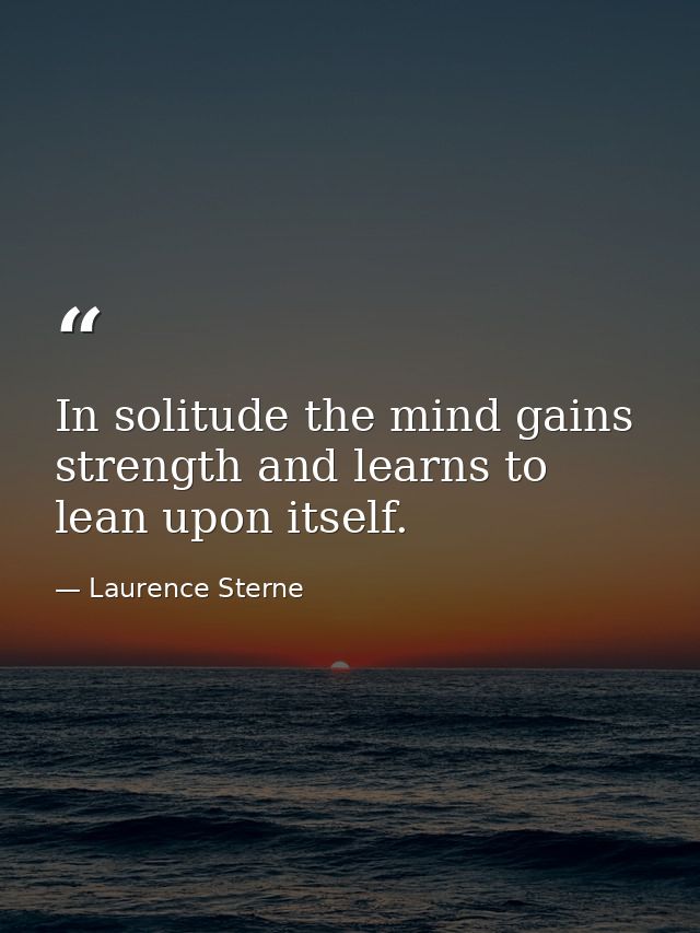 In solitude the mind gains strength and learns to lean upon itself. — Laurence Sterne