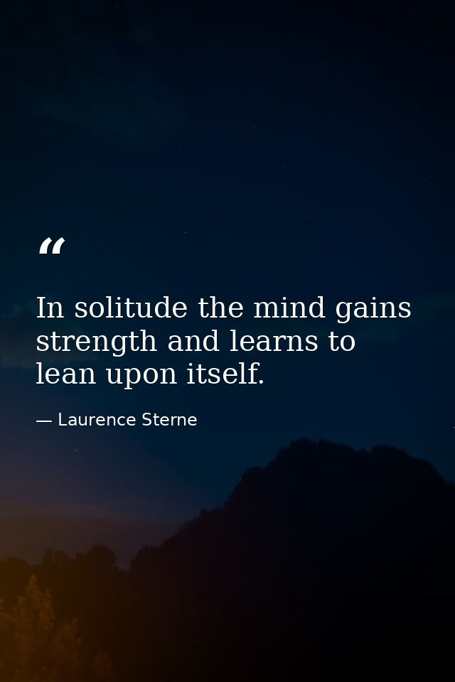 In solitude the mind gains strength and learns to lean upon itself. — Laurence Sterne