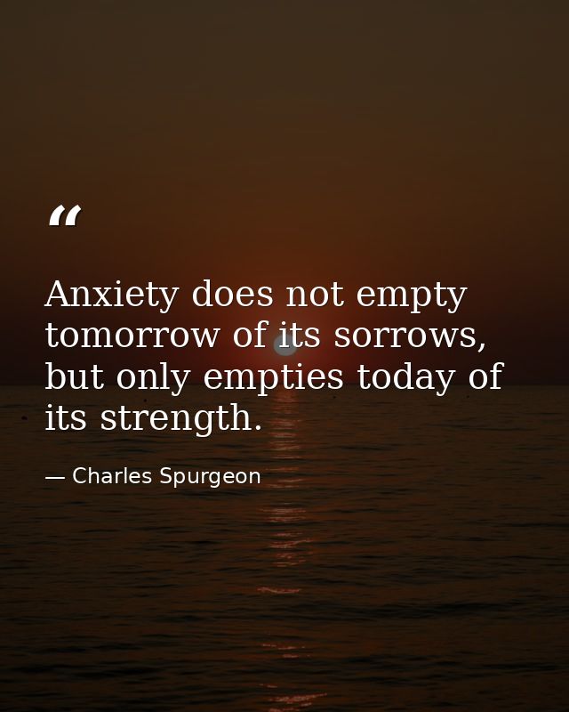 Anxiety does not empty tomorrow of its sorrows, but only empties today of its strength. — Charles Spurgeon