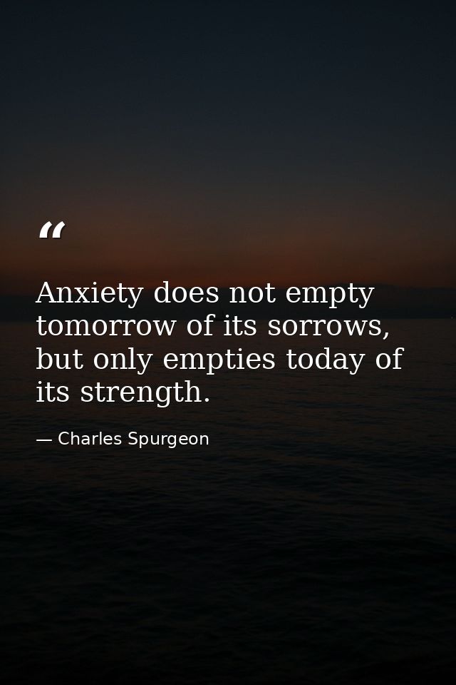 Anxiety does not empty tomorrow of its sorrows, but only empties today of its strength. — Charles Spurgeon