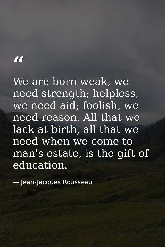 We are born weak, we need strength; helpless, we need aid; foolish, we need reason. All that we lack at birth, all that  — Jean-Jacques Rousseau