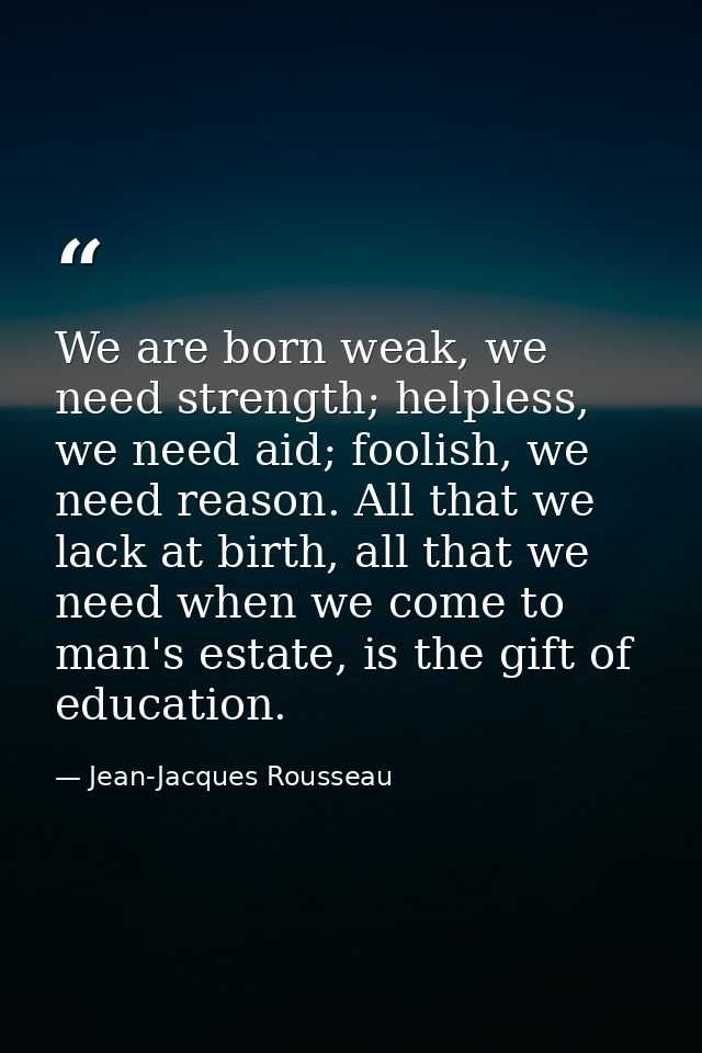 We are born weak, we need strength; helpless, we need aid; foolish, we need reason. All that we lack at birth, all that  — Jean-Jacques Rousseau