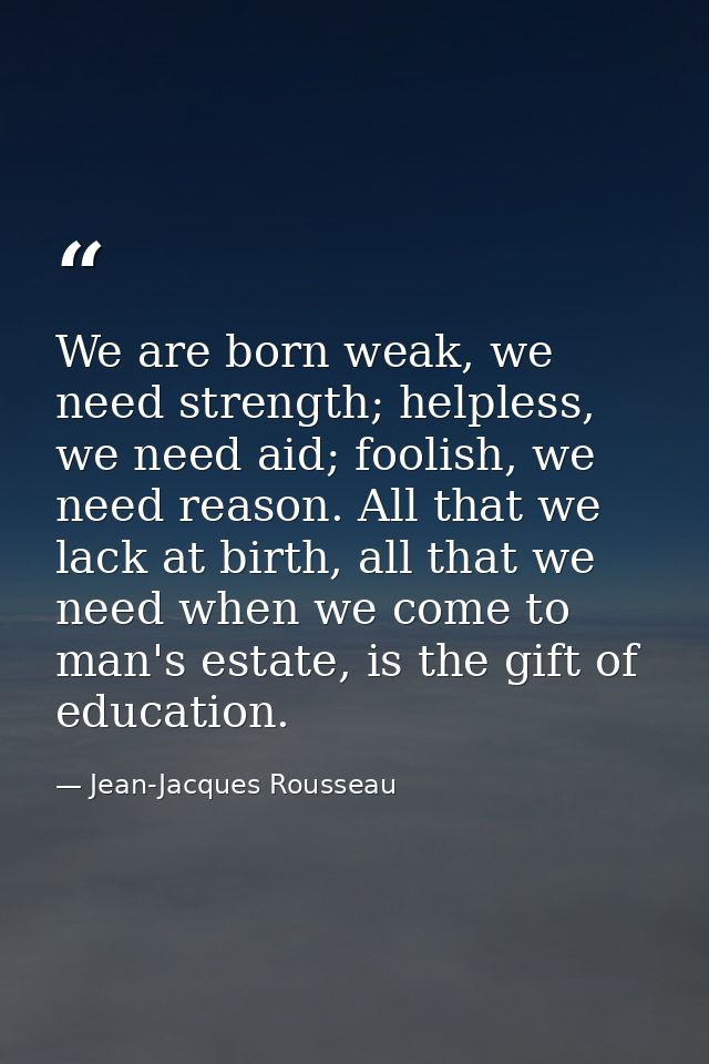 We are born weak, we need strength; helpless, we need aid; foolish, we need reason. All that we lack at birth, all that  — Jean-Jacques Rousseau