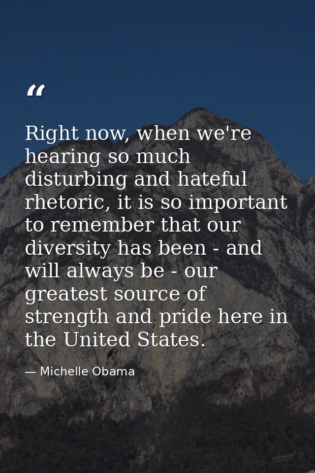 Right now, when we're hearing so much disturbing and hateful rhetoric, it is so important to remember that our diversity — Michelle Obama