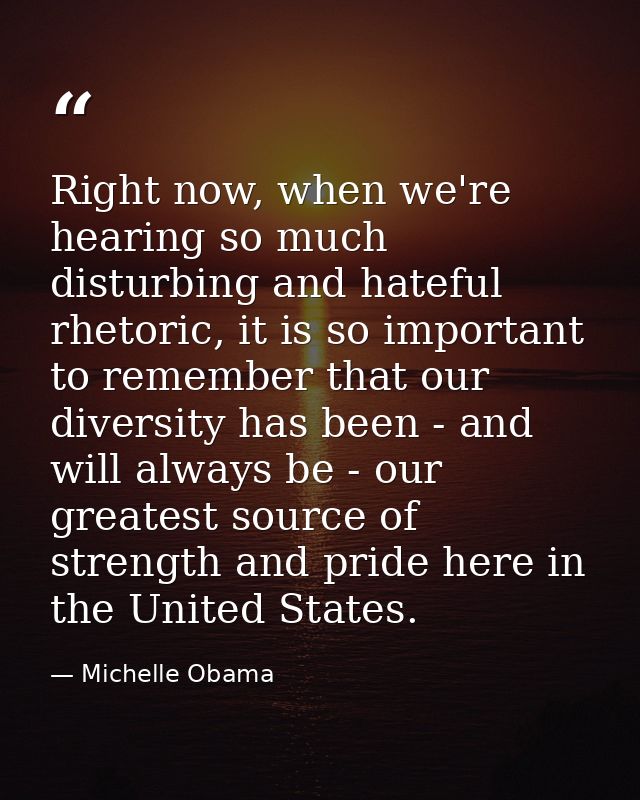 Right now, when we're hearing so much disturbing and hateful rhetoric, it is so important to remember that our diversity — Michelle Obama