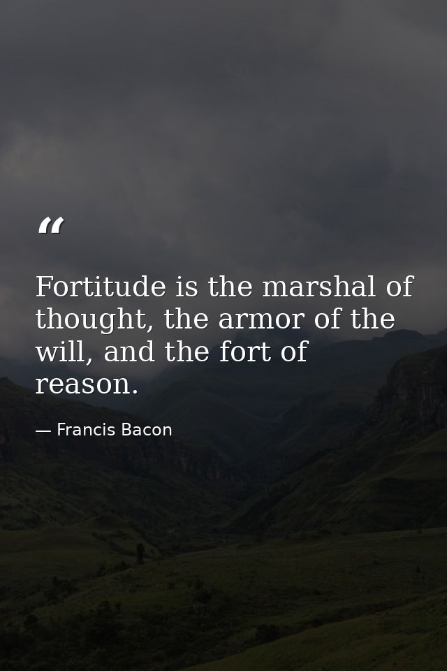 Fortitude is the marshal of thought, the armor of the will, and the fort of reason. — Francis Bacon