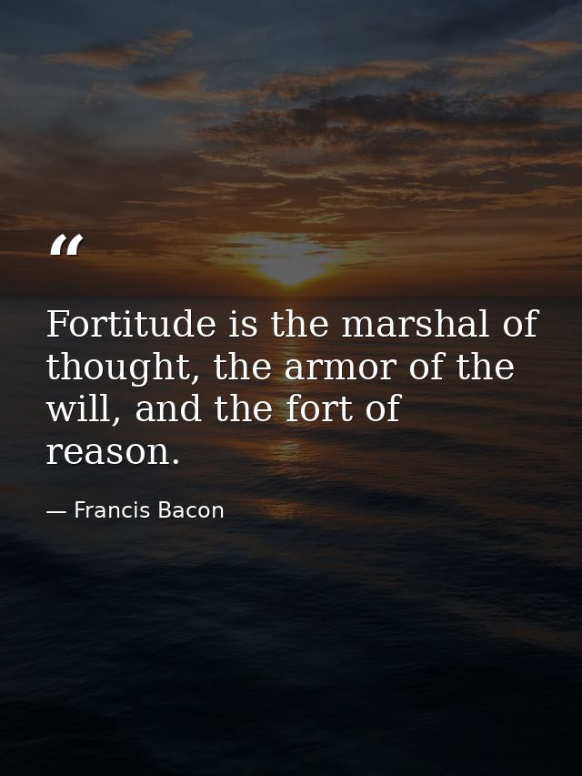 Fortitude is the marshal of thought, the armor of the will, and the fort of reason. — Francis Bacon