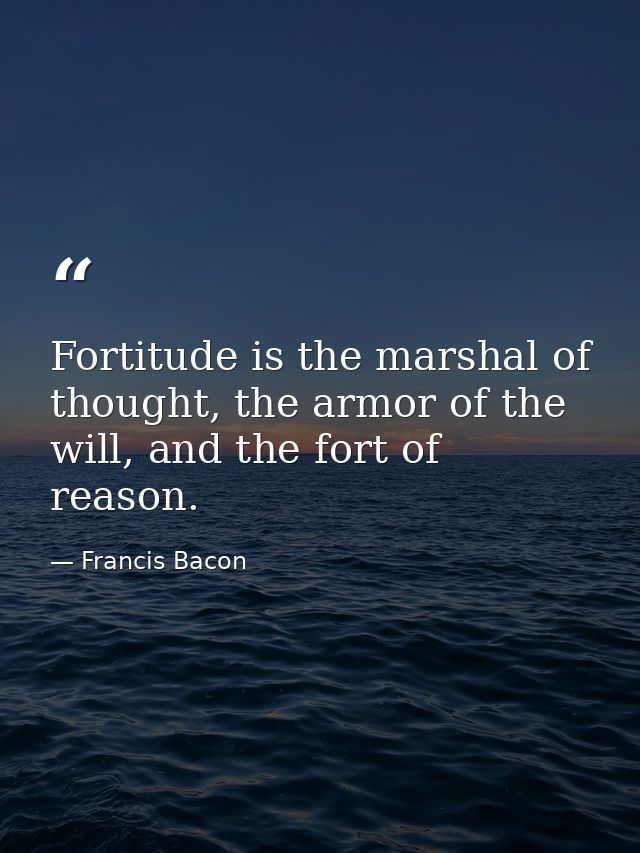 Fortitude is the marshal of thought, the armor of the will, and the fort of reason. — Francis Bacon