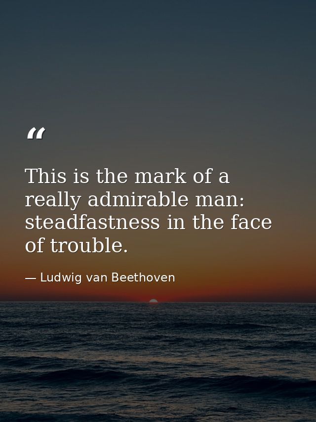 This is the mark of a really admirable man: steadfastness in the face of trouble. — Ludwig van Beethoven