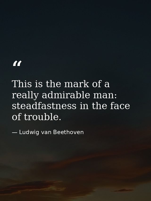 This is the mark of a really admirable man: steadfastness in the face of trouble. — Ludwig van Beethoven