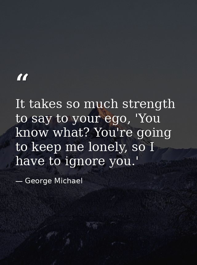 It takes so much strength to say to your ego, 'You know what? You're going to keep me lonely, so I have to ignore you.' — George Michael