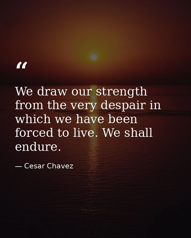We draw our strength from the very despair in which we have been forced to live. We shall endure. — Cesar Chavez