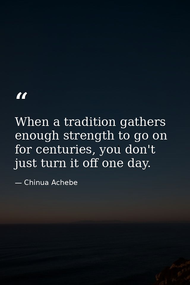 When a tradition gathers enough strength to go on for centuries, you don't just turn it off one day. — Chinua Achebe