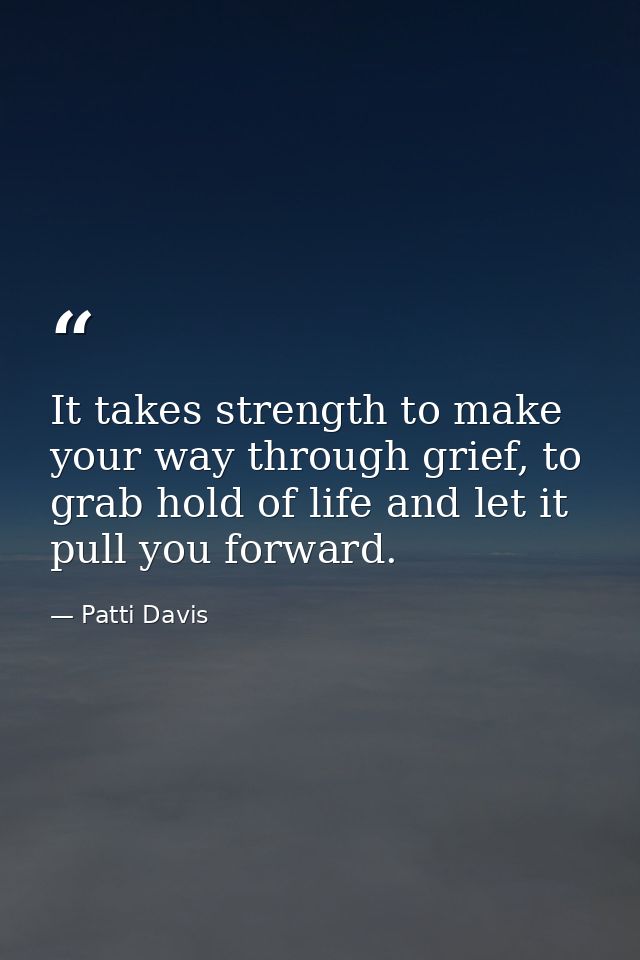 It takes strength to make your way through grief, to grab hold of life and let it pull you forward. — Patti Davis