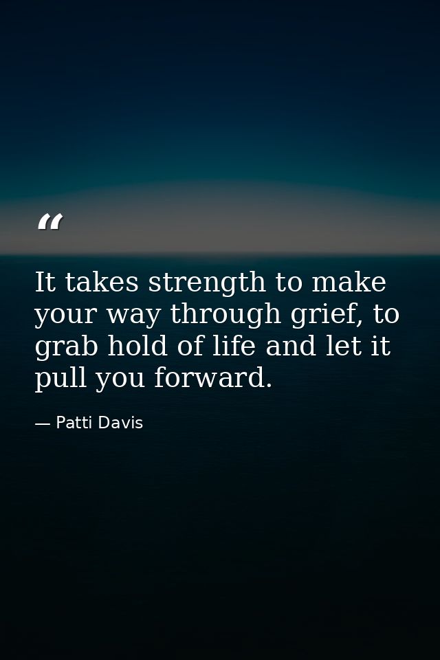 It takes strength to make your way through grief, to grab hold of life and let it pull you forward. — Patti Davis