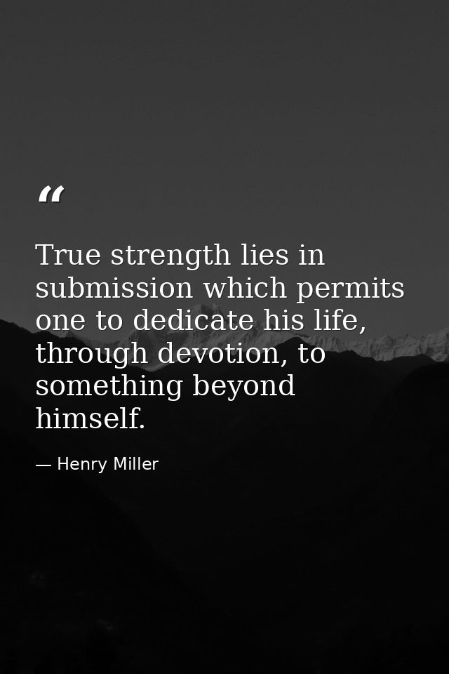 True strength lies in submission which permits one to dedicate his life, through devotion, to something beyond himself. — Henry Miller