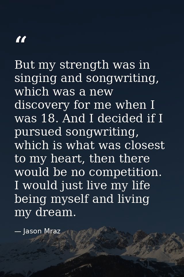 But my strength was in singing and songwriting, which was a new discovery for me when I was 18. And I decided if I pursu — Jason Mraz