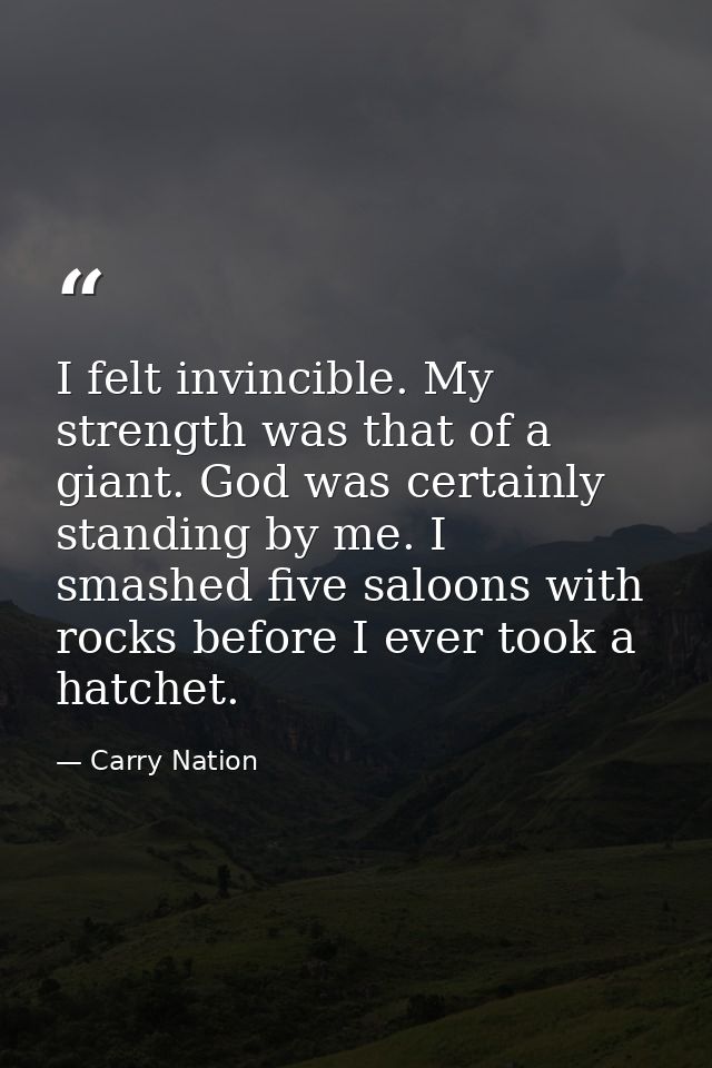I felt invincible. My strength was that of a giant. God was certainly standing by me. I smashed five saloons with rocks  — Carry Nation