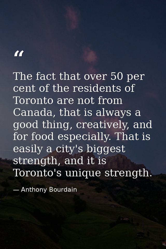 The fact that over 50 per cent of the residents of Toronto are not from Canada, that is always a good thing, creatively, — Anthony Bourdain