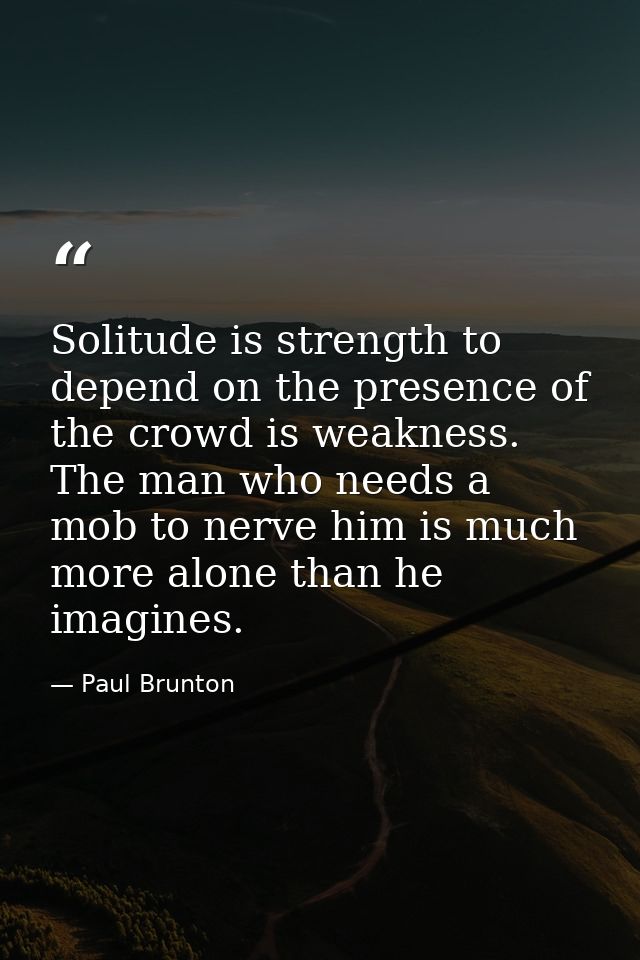Solitude is strength to depend on the presence of the crowd is weakness. The man who needs a mob to nerve him is much mo — Paul Brunton