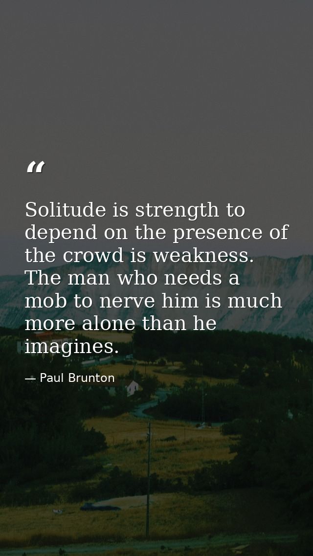 Solitude is strength to depend on the presence of the crowd is weakness. The man who needs a mob to nerve him is much mo — Paul Brunton