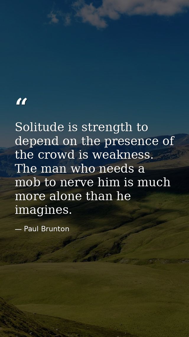 Solitude is strength to depend on the presence of the crowd is weakness. The man who needs a mob to nerve him is much mo — Paul Brunton
