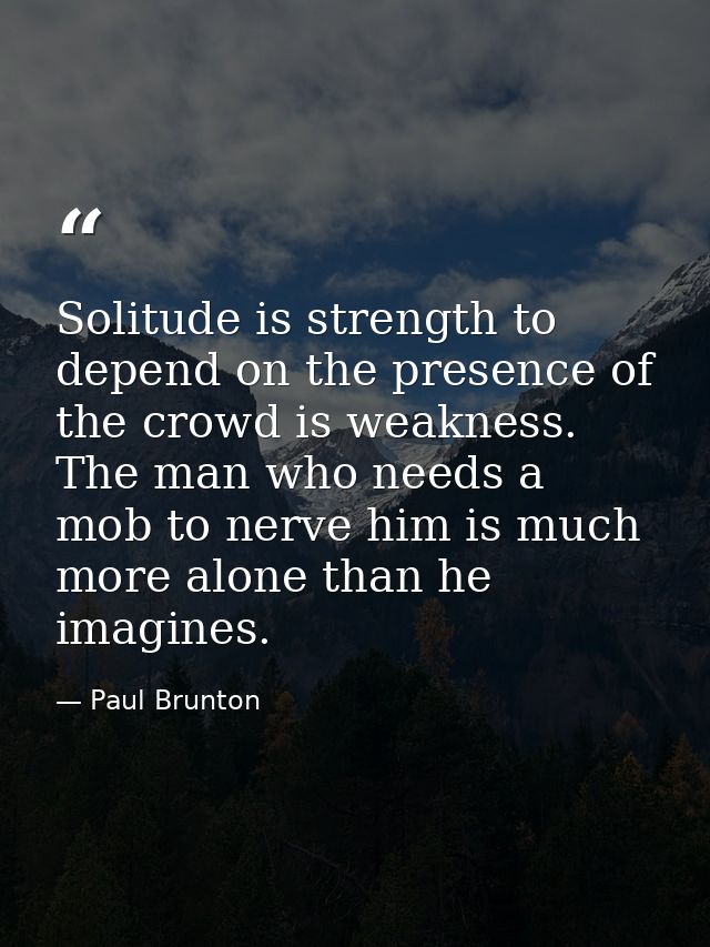 Solitude is strength to depend on the presence of the crowd is weakness. The man who needs a mob to nerve him is much mo — Paul Brunton