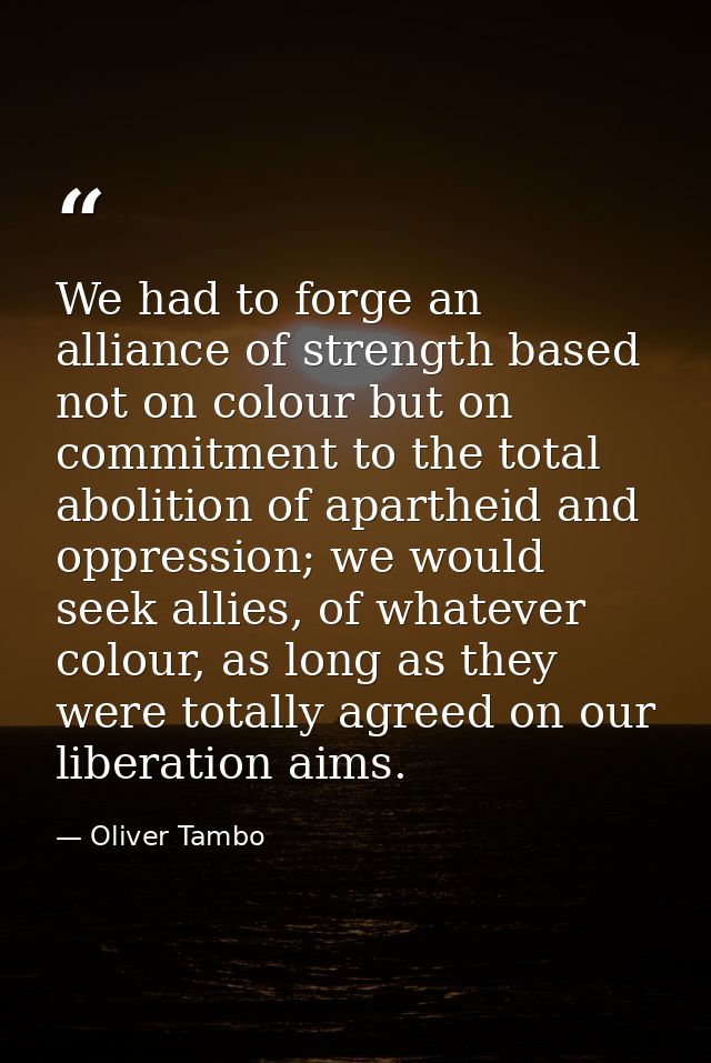 We had to forge an alliance of strength based not on colour but on commitment to the total abolition of apartheid and op — Oliver Tambo