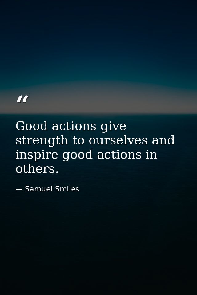 Good actions give strength to ourselves and inspire good actions in others. — Samuel Smiles