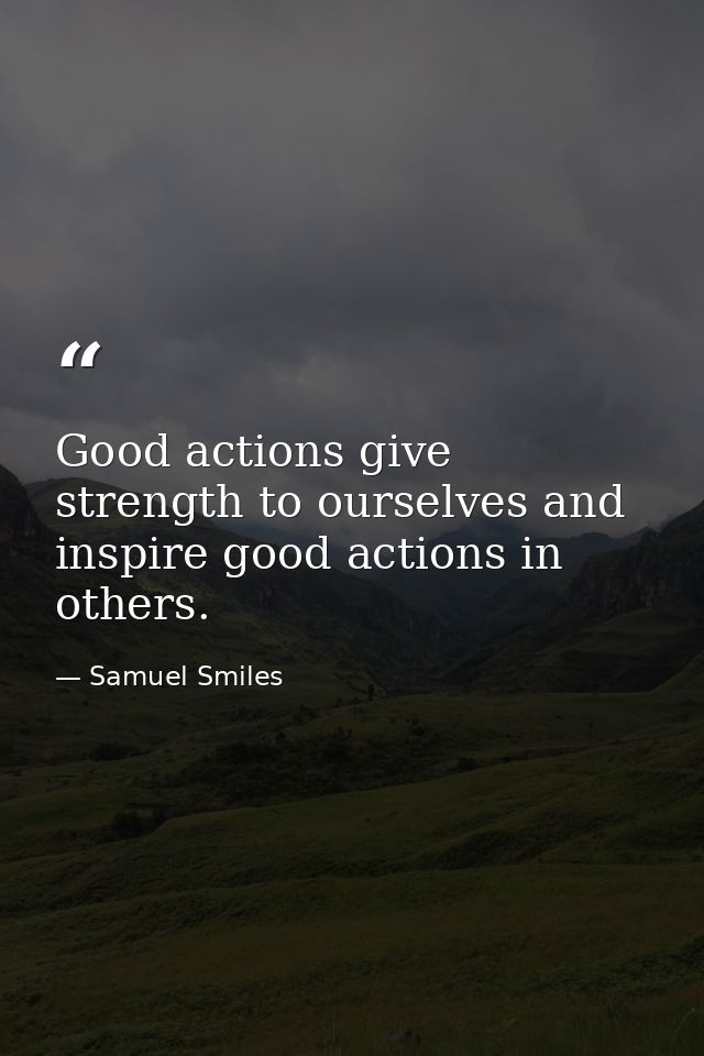Good actions give strength to ourselves and inspire good actions in others. — Samuel Smiles