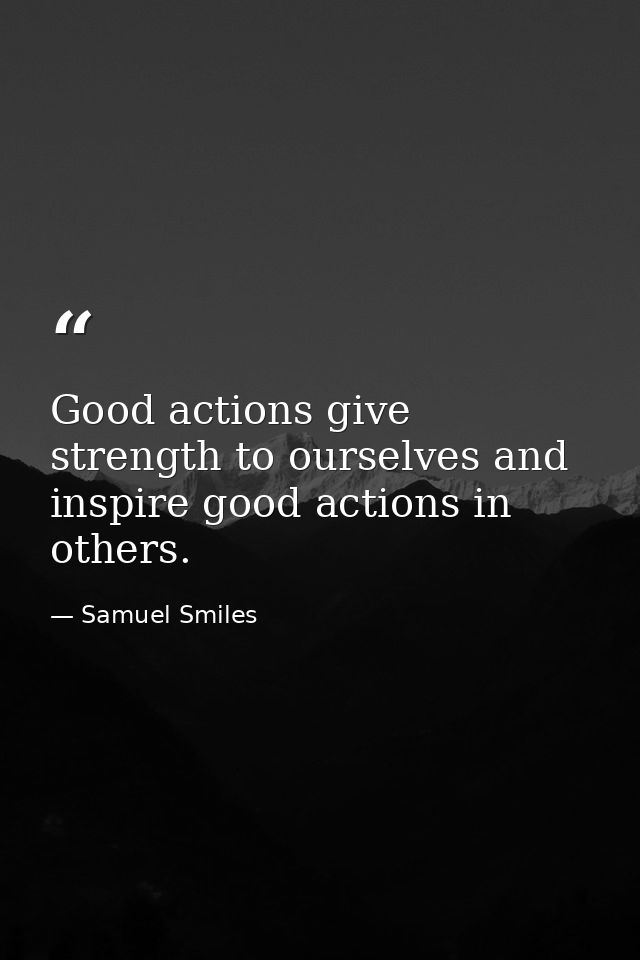 Good actions give strength to ourselves and inspire good actions in others. — Samuel Smiles