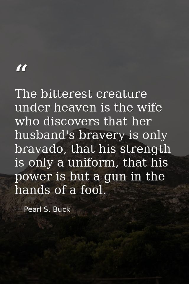 The bitterest creature under heaven is the wife who discovers that her husband's bravery is only bravado, that his stren — Pearl S. Buck