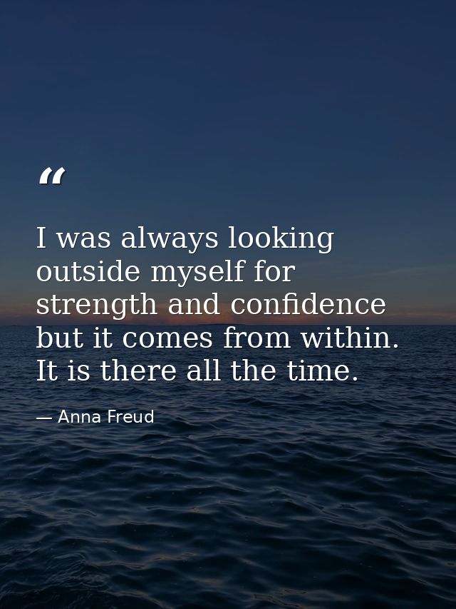 I was always looking outside myself for strength and confidence but it comes from within. It is there all the time. — Anna Freud