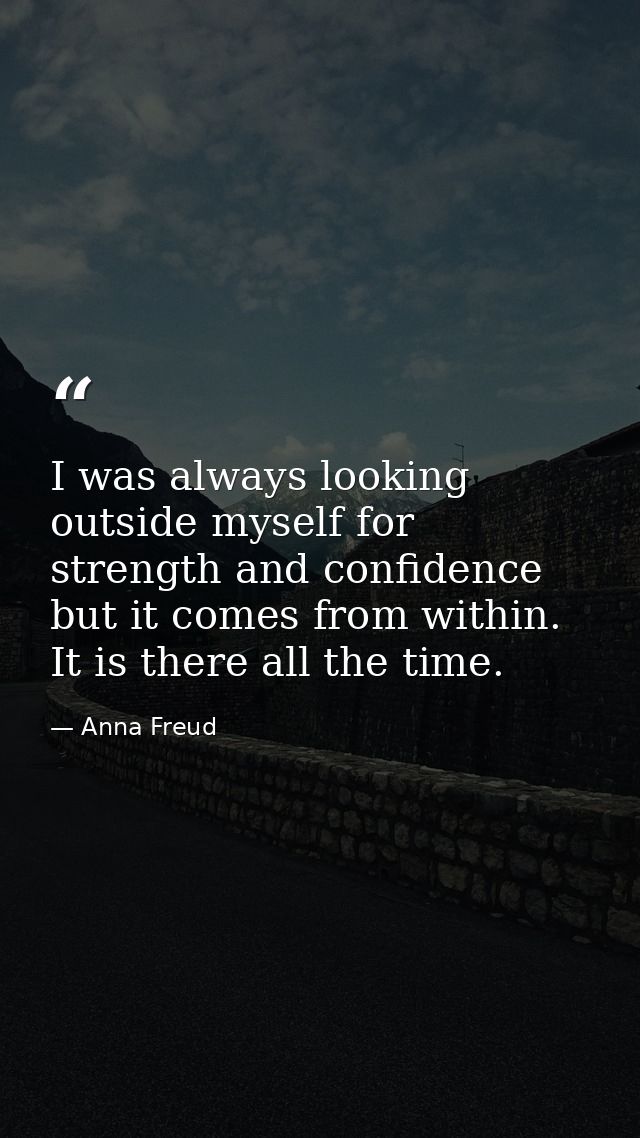 I was always looking outside myself for strength and confidence but it comes from within. It is there all the time. — Anna Freud