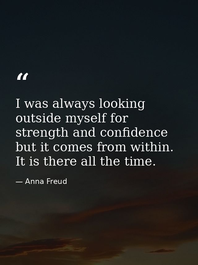 I was always looking outside myself for strength and confidence but it comes from within. It is there all the time. — Anna Freud