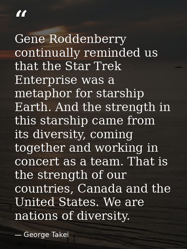 Gene Roddenberry continually reminded us that the Star Trek Enterprise was a metaphor for starship Earth. And the streng — George Takei
