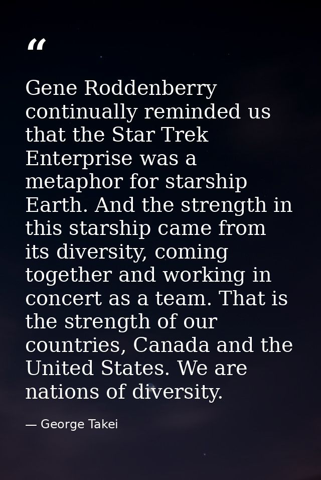 Gene Roddenberry continually reminded us that the Star Trek Enterprise was a metaphor for starship Earth. And the streng — George Takei
