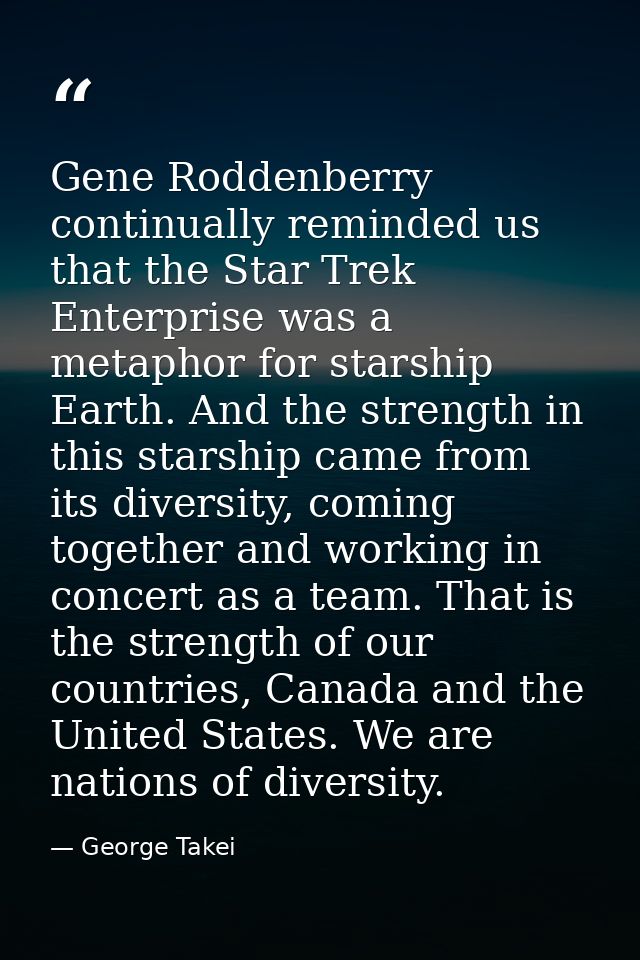 Gene Roddenberry continually reminded us that the Star Trek Enterprise was a metaphor for starship Earth. And the streng — George Takei