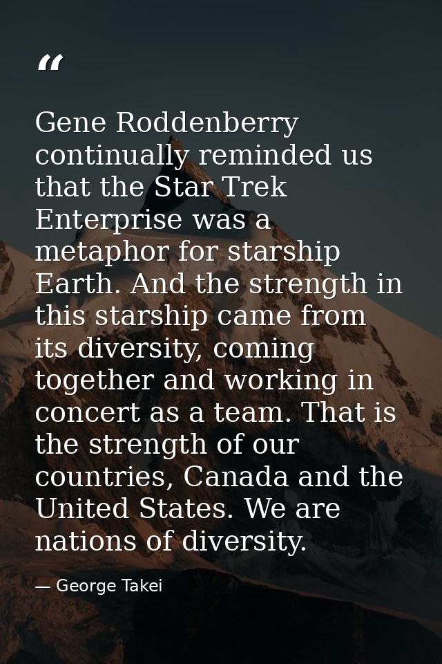 Gene Roddenberry continually reminded us that the Star Trek Enterprise was a metaphor for starship Earth. And the streng — George Takei