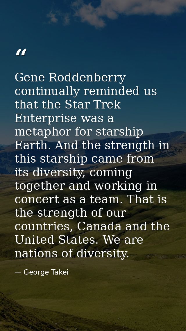 Gene Roddenberry continually reminded us that the Star Trek Enterprise was a metaphor for starship Earth. And the streng — George Takei