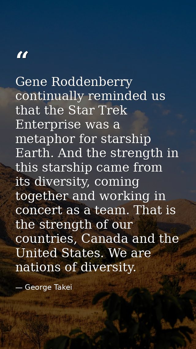 Gene Roddenberry continually reminded us that the Star Trek Enterprise was a metaphor for starship Earth. And the streng — George Takei