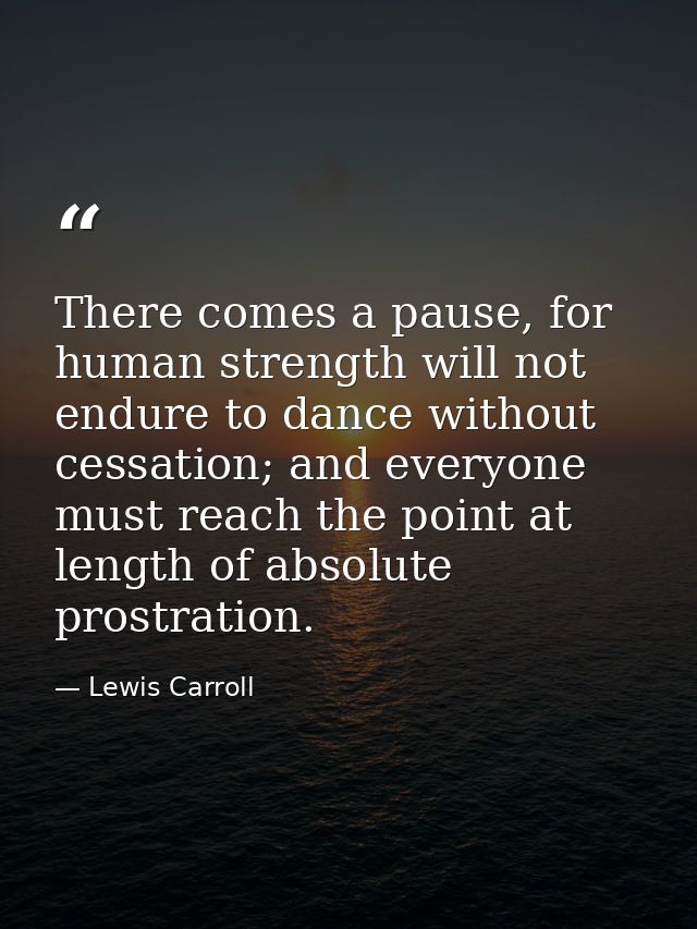 There comes a pause, for human strength will not endure to dance without cessation; and everyone must reach the point at — Lewis Carroll