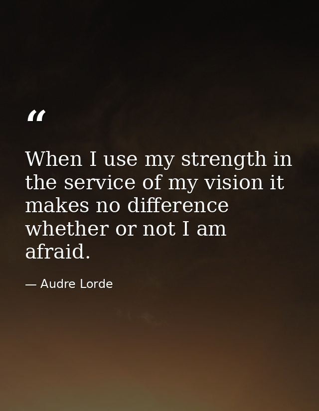 When I use my strength in the service of my vision it makes no difference whether or not I am afraid. — Audre Lorde